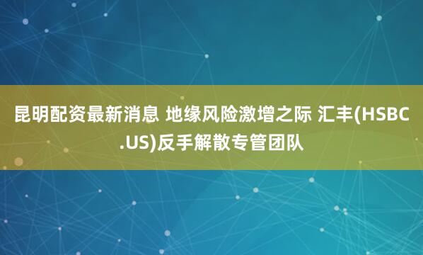 昆明配资最新消息 地缘风险激增之际 汇丰(HSBC.US)反手解散专管团队