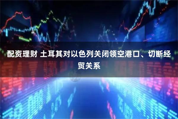 配资理财 土耳其对以色列关闭领空港口、切断经贸关系