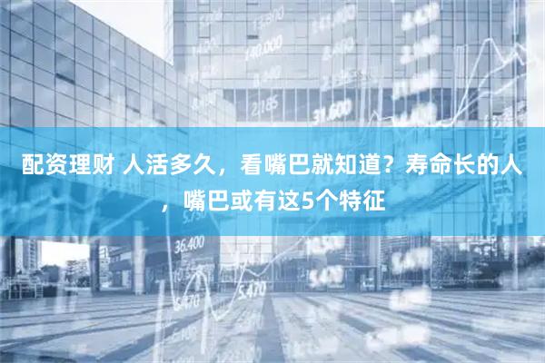配资理财 人活多久，看嘴巴就知道？寿命长的人，嘴巴或有这5个特征