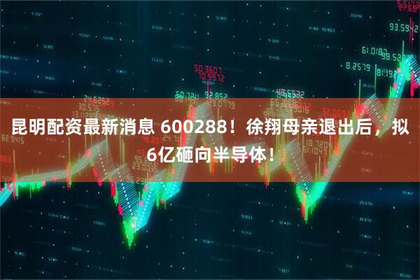 昆明配资最新消息 600288！徐翔母亲退出后，拟6亿砸向半导体！