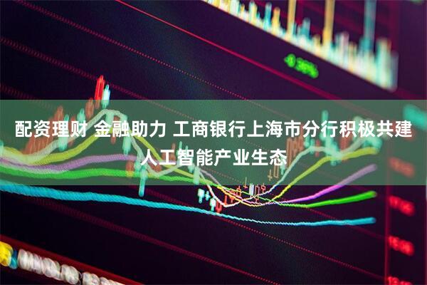 配资理财 金融助力 工商银行上海市分行积极共建人工智能产业生态