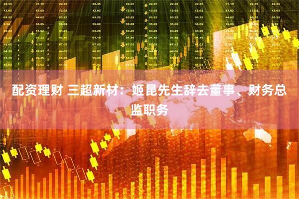 配资理财 三超新材：姬昆先生辞去董事、财务总监职务