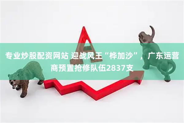 专业炒股配资网站 迎战风王“桦加沙”，广东运营商预置抢修队伍2837支