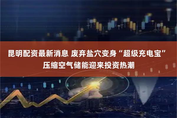 昆明配资最新消息 废弃盐穴变身“超级充电宝” 压缩空气储能迎来投资热潮