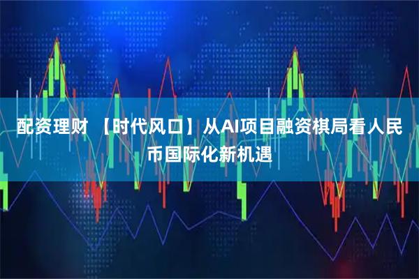 配资理财 【时代风口】从AI项目融资棋局看人民币国际化新机遇