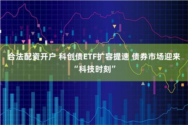 合法配资开户 科创债ETF扩容提速 债券市场迎来“科技时刻”