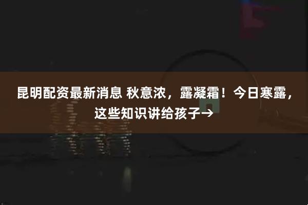 昆明配资最新消息 秋意浓，露凝霜！今日寒露，这些知识讲给孩子→