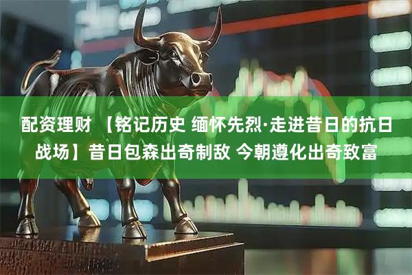 配资理财 【铭记历史 缅怀先烈·走进昔日的抗日战场】昔日包森出奇制敌 今朝遵化出奇致富