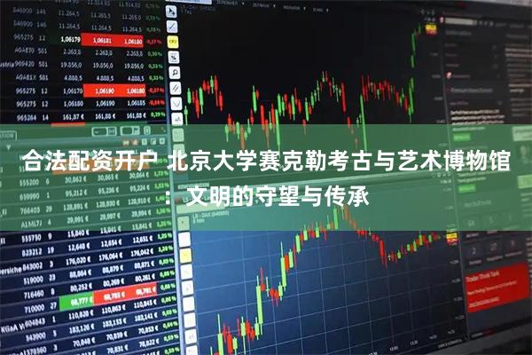 合法配资开户 北京大学赛克勒考古与艺术博物馆：文明的守望与传承