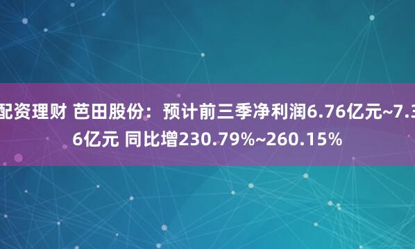 配资理财 芭田股份：预计前三季净利润6.76亿元~7.36亿元 同比增230.79%~260.15%