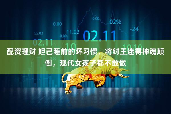 配资理财 妲己睡前的坏习惯，将纣王迷得神魂颠倒，现代女孩子都不敢做