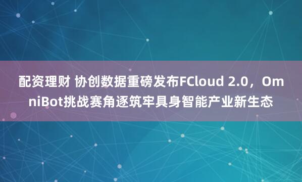 配资理财 协创数据重磅发布FCloud 2.0，OmniBot挑战赛角逐筑牢具身智能产业新生态