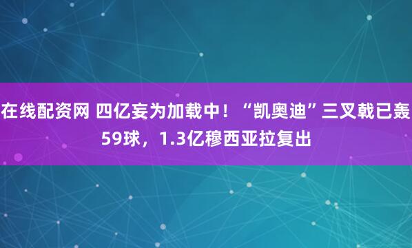 在线配资网 四亿妄为加载中！“凯奥迪”三叉戟已轰59球，1.3亿穆西亚拉复出