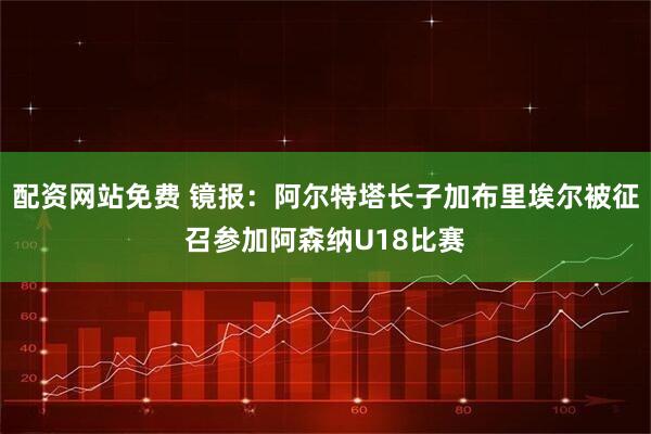 配资网站免费 镜报：阿尔特塔长子加布里埃尔被征召参加阿森纳U18比赛