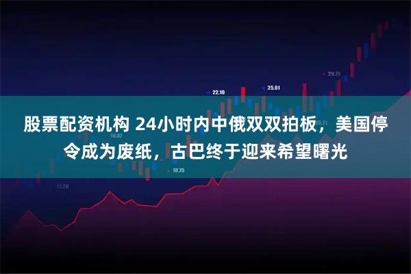 股票配资机构 24小时内中俄双双拍板，美国停令成为废纸，古巴终于迎来希望曙光