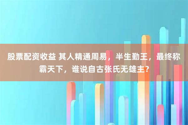 股票配资收益 其人精通周易，半生勤王，最终称霸天下，谁说自古张氏无雄主？