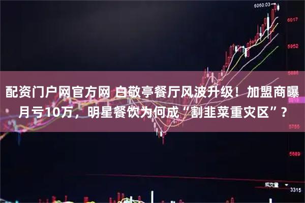 配资门户网官方网 白敬亭餐厅风波升级！加盟商曝月亏10万，明星餐饮为何成“割韭菜重灾区”？