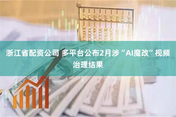浙江省配资公司 多平台公布2月涉“AI魔改”视频治理结果