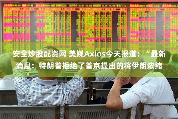 安全炒股配资网 美媒Axios今天报道：“最新消息：特朗普拒绝了普京提出的将伊朗浓缩