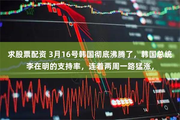 求股票配资 3月16号韩国彻底沸腾了，韩国总统李在明的支持率，连着两周一路猛涨，