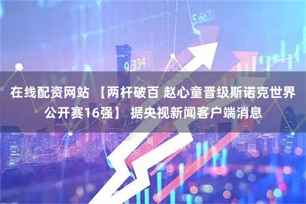 在线配资网站 【两杆破百 赵心童晋级斯诺克世界公开赛16强】 据央视新闻客户端消息