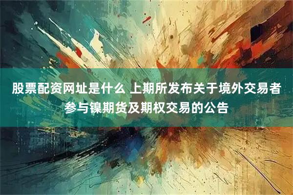 股票配资网址是什么 上期所发布关于境外交易者参与镍期货及期权交易的公告
