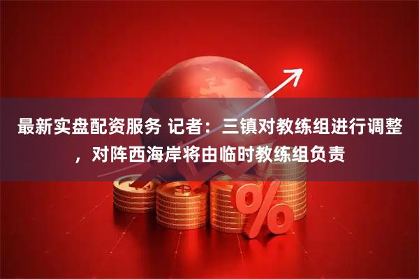 最新实盘配资服务 记者：三镇对教练组进行调整，对阵西海岸将由临时教练组负责