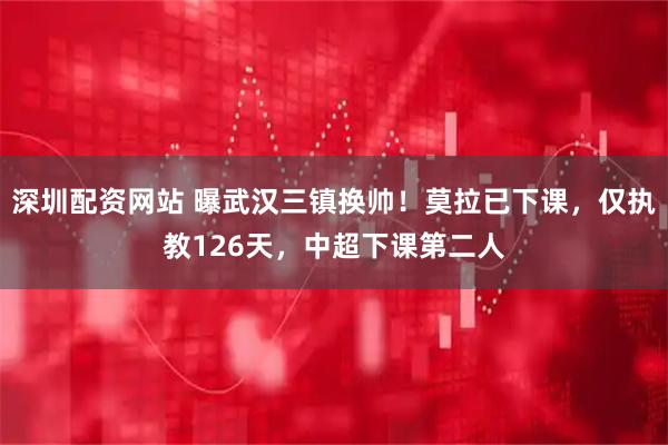 深圳配资网站 曝武汉三镇换帅！莫拉已下课，仅执教126天，中超下课第二人