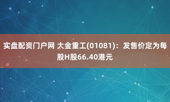 实盘配资门户网 大金重工(01081)：发售价定为每股H股66.40港元