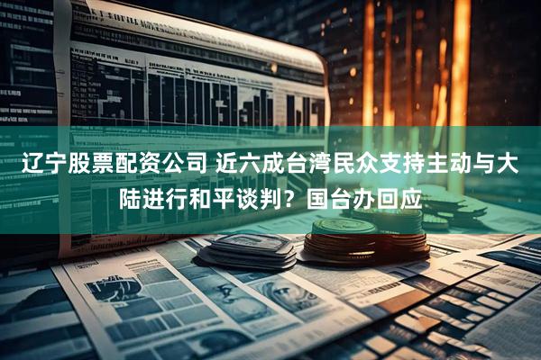 辽宁股票配资公司 近六成台湾民众支持主动与大陆进行和平谈判？国台办回应