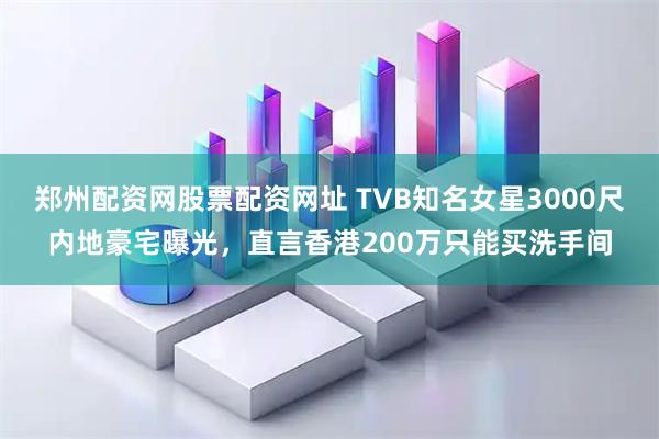 郑州配资网股票配资网址 TVB知名女星3000尺内地豪宅曝光，直言香港200万只能买洗手间